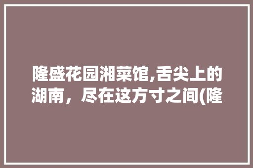 隆盛花园湘菜馆,舌尖上的湖南，尽在这方寸之间(隆盛花园湘菜馆菜单) 隆盛花园湘菜馆,舌尖上的湖南，尽在这方寸之间(隆盛花园湘菜馆菜单) 饮食拾萃