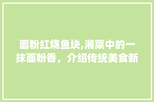 面粉红烧鱼块,湘菜中的一抹面粉香，介绍传统美食新境界(面粉红烧鱼块湘菜) 面粉红烧鱼块,湘菜中的一抹面粉香，介绍传统美食新境界(面粉红烧鱼块湘菜) 饮食拾萃