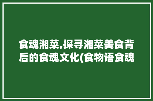 食魂湘菜,探寻湘菜美食背后的食魂文化(食物语食魂湘菜几章) 食魂湘菜,探寻湘菜美食背后的食魂文化(食物语食魂湘菜几章) 饮食拾萃