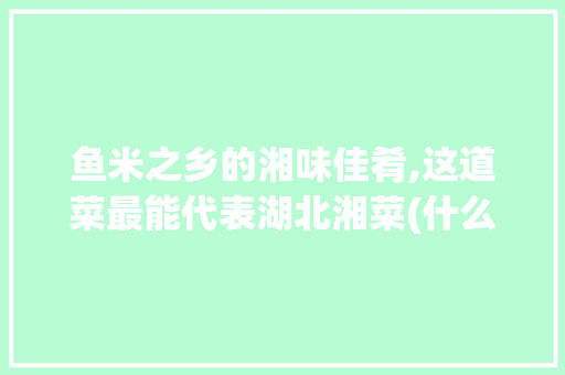 鱼米之乡的湘味佳肴,这道菜最能代表湖北湘菜(什么菜最能代表湖北湘菜) 鱼米之乡的湘味佳肴,这道菜最能代表湖北湘菜(什么菜最能代表湖北湘菜) 饮食拾萃