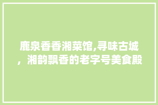 鹿泉香香湘菜馆,寻味古城，湘韵飘香的老字号美食殿堂(鹿泉香香湘菜馆地址) 鹿泉香香湘菜馆,寻味古城，湘韵飘香的老字号美食殿堂(鹿泉香香湘菜馆地址) 饮食拾萃