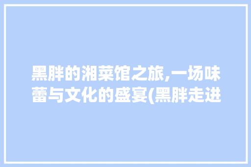 黑胖的湘菜馆之旅,一场味蕾与文化的盛宴(黑胖走进湘菜馆) 黑胖的湘菜馆之旅,一场味蕾与文化的盛宴(黑胖走进湘菜馆) 饮食拾萃