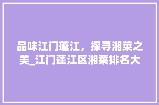 品味江门蓬江，探寻湘菜之美_江门蓬江区湘菜排名大盘点(江门蓬江区湘菜排名) 品味江门蓬江，探寻湘菜之美_江门蓬江区湘菜排名大盘点(江门蓬江区湘菜排名) 饮食拾萃