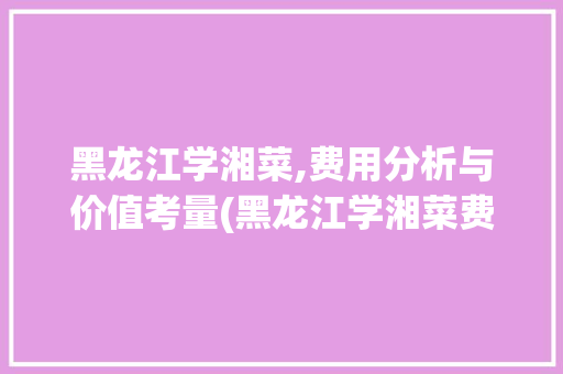 黑龙江学湘菜,费用分析与价值考量(黑龙江学湘菜费用) 黑龙江学湘菜,费用分析与价值考量(黑龙江学湘菜费用) 饮食拾萃