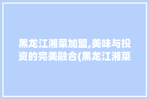 黑龙江湘菜加盟,美味与投资的完美融合(黑龙江湘菜加盟价格) 黑龙江湘菜加盟,美味与投资的完美融合(黑龙江湘菜加盟价格) 饮食拾萃