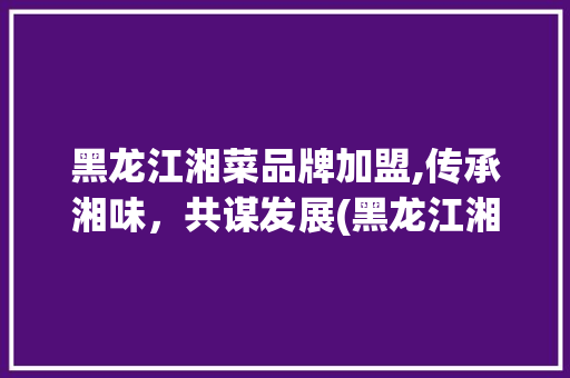 黑龙江湘菜品牌加盟,传承湘味，共谋发展(黑龙江湘菜品牌加盟) 黑龙江湘菜品牌加盟,传承湘味，共谋发展(黑龙江湘菜品牌加盟) 饮食拾萃