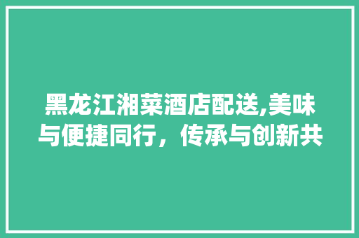 黑龙江湘菜酒店配送,美味与便捷同行，传承与创新共舞(黑龙江湘菜酒店配送) 黑龙江湘菜酒店配送,美味与便捷同行，传承与创新共舞(黑龙江湘菜酒店配送) 饮食拾萃