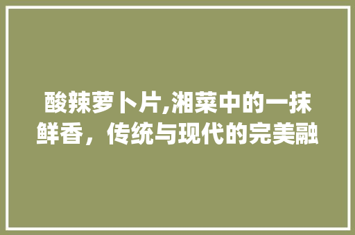 酸辣萝卜片,湘菜中的一抹鲜香，传统与现代的完美融合(酸辣萝卜片湘菜名字) 酸辣萝卜片,湘菜中的一抹鲜香，传统与现代的完美融合(酸辣萝卜片湘菜名字) 饮食拾萃