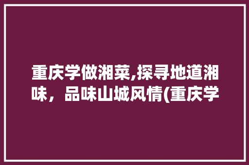重庆学做湘菜,探寻地道湘味，品味山城风情(重庆学做湘菜哪个好点) 重庆学做湘菜,探寻地道湘味，品味山城风情(重庆学做湘菜哪个好点) 饮食拾萃