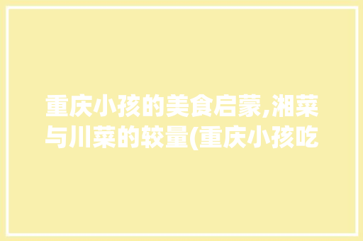 重庆小孩的美食启蒙,湘菜与川菜的较量(重庆小孩吃湘菜还是川菜) 重庆小孩的美食启蒙,湘菜与川菜的较量(重庆小孩吃湘菜还是川菜) 饮食拾萃