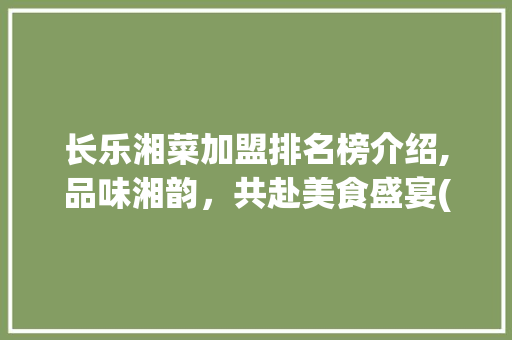 长乐湘菜加盟排名榜介绍,品味湘韵，共赴美食盛宴(长乐湘菜加盟排名榜) 长乐湘菜加盟排名榜介绍,品味湘韵，共赴美食盛宴(长乐湘菜加盟排名榜) 饮食拾萃