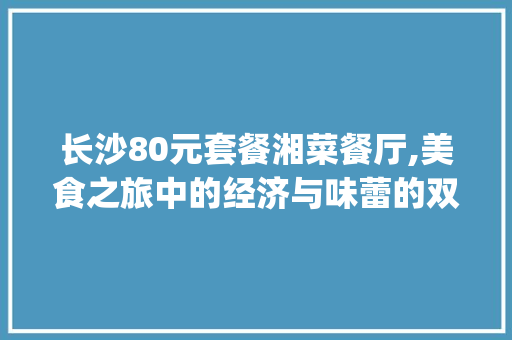 长沙80元套餐湘菜餐厅,美食之旅中的经济与味蕾的双重满足(长沙80元套餐湘菜餐厅) 长沙80元套餐湘菜餐厅,美食之旅中的经济与味蕾的双重满足(长沙80元套餐湘菜餐厅) 饮食拾萃