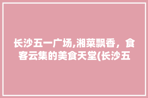长沙五一广场,湘菜飘香，食客云集的美食天堂(长沙五一广场附近湘菜) 长沙五一广场,湘菜飘香，食客云集的美食天堂(长沙五一广场附近湘菜) 饮食拾萃