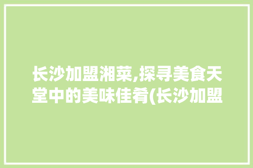 长沙加盟湘菜,探寻美食天堂中的美味佳肴(长沙加盟湘菜哪家好吃) 长沙加盟湘菜,探寻美食天堂中的美味佳肴(长沙加盟湘菜哪家好吃) 饮食拾萃
