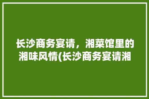 长沙商务宴请，湘菜馆里的湘味风情(长沙商务宴请湘菜馆) 长沙商务宴请，湘菜馆里的湘味风情(长沙商务宴请湘菜馆) 饮食拾萃
