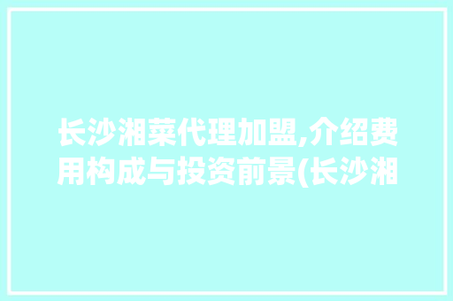 长沙湘菜代理加盟,介绍费用构成与投资前景(长沙湘菜代理加盟费用) 长沙湘菜代理加盟,介绍费用构成与投资前景(长沙湘菜代理加盟费用) 饮食拾萃
