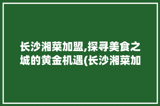 长沙湘菜加盟,探寻美食之城的黄金机遇(长沙湘菜加盟去哪家好呢) 长沙湘菜加盟,探寻美食之城的黄金机遇(长沙湘菜加盟去哪家好呢) 饮食拾萃