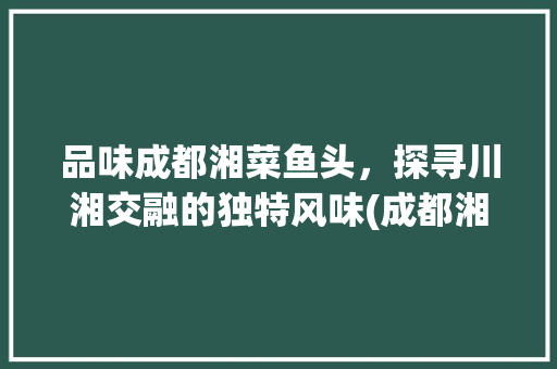 品味成都湘菜鱼头，探寻川湘交融的独特风味(成都湘菜鱼头的做法步骤) 品味成都湘菜鱼头，探寻川湘交融的独特风味(成都湘菜鱼头的做法步骤) 饮食拾萃
