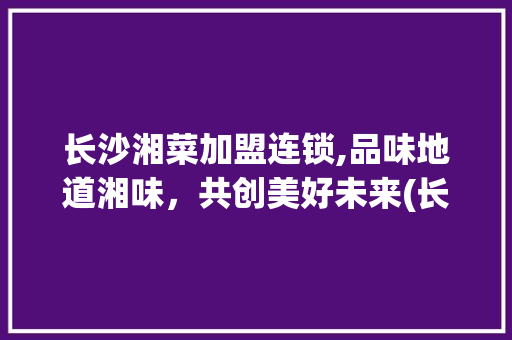 长沙湘菜加盟连锁,品味地道湘味，共创美好未来(长沙湘菜加盟连锁热线多少) 长沙湘菜加盟连锁,品味地道湘味，共创美好未来(长沙湘菜加盟连锁热线多少) 饮食拾萃