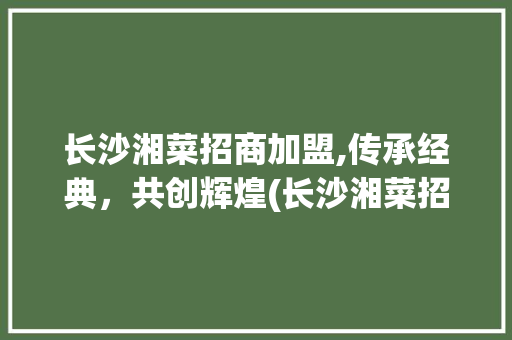 长沙湘菜招商加盟,传承经典，共创辉煌(长沙湘菜招商加盟公司电话) 长沙湘菜招商加盟,传承经典，共创辉煌(长沙湘菜招商加盟公司电话) 饮食拾萃