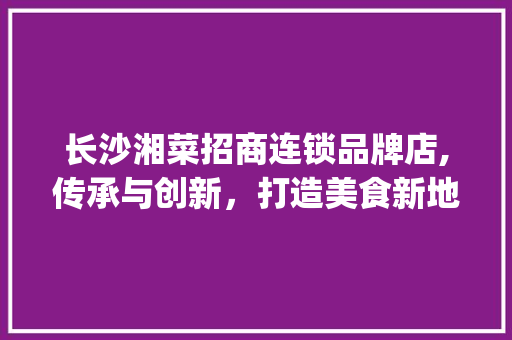 长沙湘菜招商连锁品牌店,传承与创新，打造美食新地标(长沙湘菜招商连锁品牌店) 长沙湘菜招商连锁品牌店,传承与创新，打造美食新地标(长沙湘菜招商连锁品牌店) 饮食拾萃