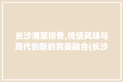 长沙湘菜排骨,传统风味与现代创新的完美融合(长沙湘菜排骨的做法大全) 长沙湘菜排骨,传统风味与现代创新的完美融合(长沙湘菜排骨的做法大全) 饮食拾萃