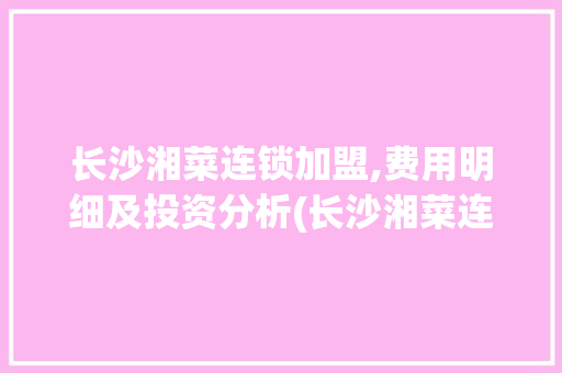 长沙湘菜连锁加盟,费用明细及投资分析(长沙湘菜连锁加盟费用) 长沙湘菜连锁加盟,费用明细及投资分析(长沙湘菜连锁加盟费用) 饮食拾萃