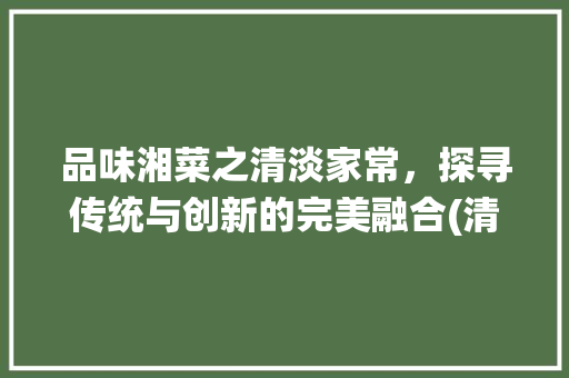 品味湘菜之清淡家常，探寻传统与创新的完美融合(清淡家常菜 湘菜图片) 品味湘菜之清淡家常，探寻传统与创新的完美融合(清淡家常菜 湘菜图片) 饮食拾萃