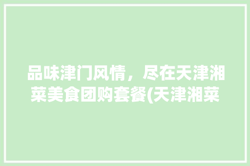 品味津门风情，尽在天津湘菜美食团购套餐(天津湘菜美食团购套餐) 品味津门风情，尽在天津湘菜美食团购套餐(天津湘菜美食团购套餐) 饮食拾萃