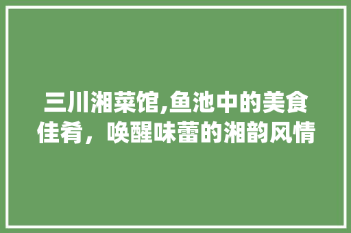 三川湘菜馆,鱼池中的美食佳肴，唤醒味蕾的湘韵风情_鱼池有三川湘菜馆 三川湘菜馆,鱼池中的美食佳肴，唤醒味蕾的湘韵风情_鱼池有三川湘菜馆 饮食拾萃