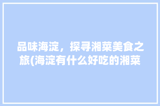 品味海淀，探寻湘菜美食之旅(海淀有什么好吃的湘菜) 品味海淀，探寻湘菜美食之旅(海淀有什么好吃的湘菜) 饮食拾萃