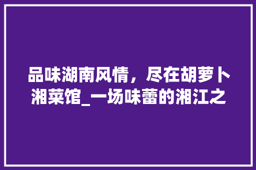 品味湖南风情，尽在胡萝卜湘菜馆_一场味蕾的湘江之旅(胡萝卜湘菜馆菜单) 品味湖南风情，尽在胡萝卜湘菜馆_一场味蕾的湘江之旅(胡萝卜湘菜馆菜单) 饮食拾萃