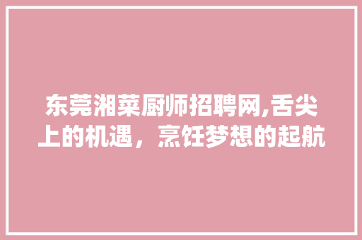 东莞湘菜厨师招聘网,舌尖上的机遇，烹饪梦想的起航地(东莞湘菜厨师招聘网) 东莞湘菜厨师招聘网,舌尖上的机遇，烹饪梦想的起航地(东莞湘菜厨师招聘网) 饮食拾萃