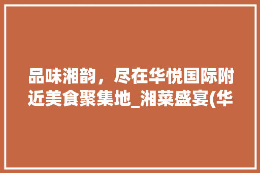 品味湘韵，尽在华悦国际附近美食聚集地_湘菜盛宴(华悦国际附近湘菜店) 品味湘韵，尽在华悦国际附近美食聚集地_湘菜盛宴(华悦国际附近湘菜店) 饮食拾萃