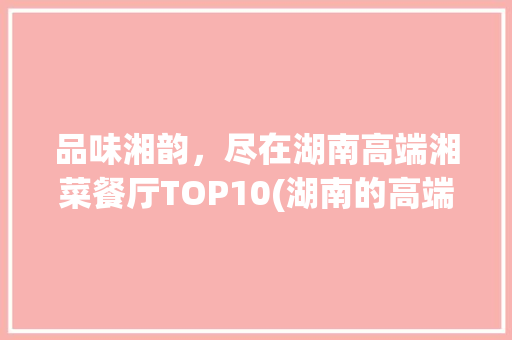 品味湘韵，尽在湖南高端湘菜餐厅TOP10(湖南的高端湘菜餐厅排名) 品味湘韵，尽在湖南高端湘菜餐厅TOP10(湖南的高端湘菜餐厅排名) 饮食拾萃