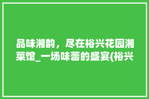 品味湘韵，尽在裕兴花园湘菜馆_一场味蕾的盛宴(裕兴花园湘菜馆菜单) 品味湘韵，尽在裕兴花园湘菜馆_一场味蕾的盛宴(裕兴花园湘菜馆菜单) 饮食拾萃