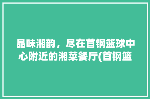 品味湘韵，尽在首钢篮球中心附近的湘菜餐厅(首钢篮球中心附近湘菜餐厅) 品味湘韵，尽在首钢篮球中心附近的湘菜餐厅(首钢篮球中心附近湘菜餐厅) 饮食拾萃