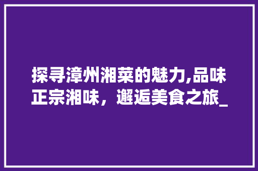 探寻漳州湘菜的魅力,品味正宗湘味，邂逅美食之旅_漳州哪里有卖湘菜馆 探寻漳州湘菜的魅力,品味正宗湘味，邂逅美食之旅_漳州哪里有卖湘菜馆 饮食拾萃