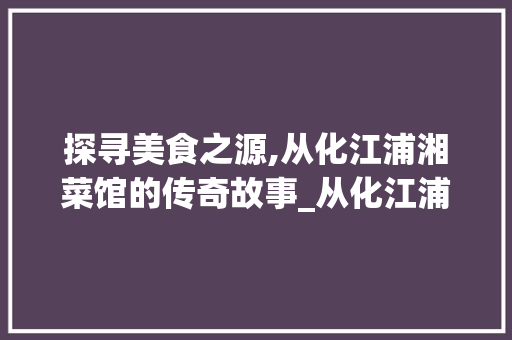 探寻美食之源,从化江浦湘菜馆的传奇故事_从化江浦湘菜馆在哪里 探寻美食之源,从化江浦湘菜馆的传奇故事_从化江浦湘菜馆在哪里 饮食拾萃