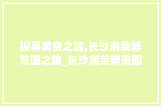 探寻美食之源,长沙湘菜博览园之旅_长沙湘菜博览园在哪里 探寻美食之源,长沙湘菜博览园之旅_长沙湘菜博览园在哪里 饮食拾萃