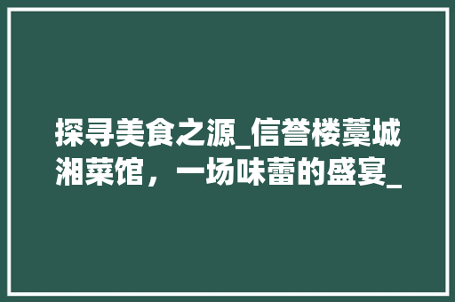 探寻美食之源_信誉楼藁城湘菜馆，一场味蕾的盛宴_信誉楼藁城湘菜馆电话 探寻美食之源_信誉楼藁城湘菜馆，一场味蕾的盛宴_信誉楼藁城湘菜馆电话 饮食拾萃
