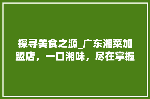 探寻美食之源_广东湘菜加盟店，一口湘味，尽在掌握_广东湘菜加盟店公司电话 探寻美食之源_广东湘菜加盟店，一口湘味，尽在掌握_广东湘菜加盟店公司电话 饮食拾萃