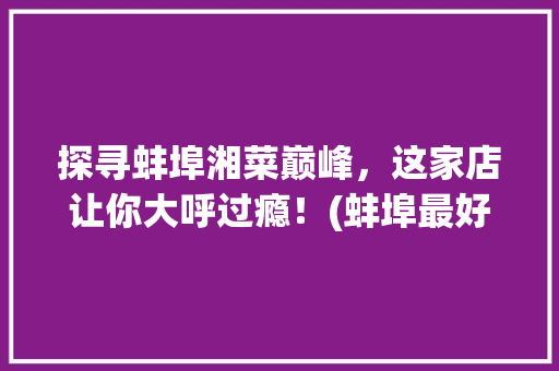 探寻蚌埠湘菜巅峰，这家店让你大呼过瘾！(蚌埠最好吃的湘菜是哪家) 探寻蚌埠湘菜巅峰，这家店让你大呼过瘾！(蚌埠最好吃的湘菜是哪家) 饮食拾萃