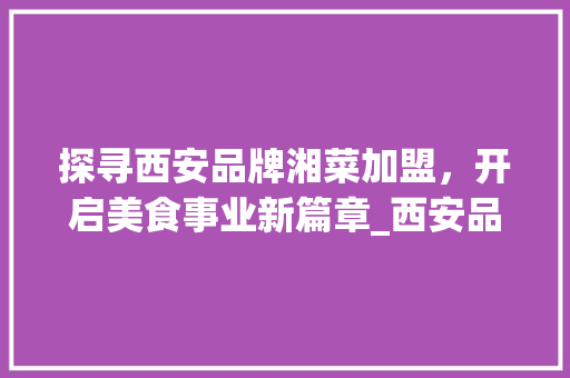 探寻西安品牌湘菜加盟，开启美食事业新篇章_西安品牌湘菜加盟电话多少 探寻西安品牌湘菜加盟，开启美食事业新篇章_西安品牌湘菜加盟电话多少 饮食拾萃