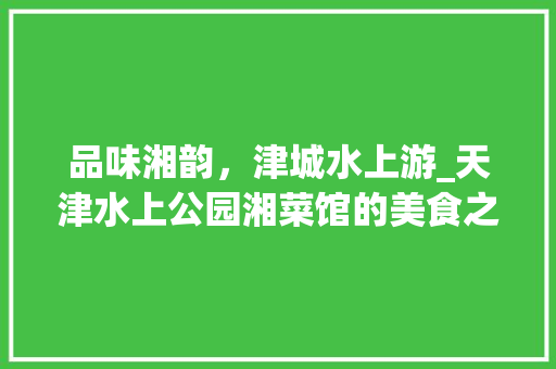 品味湘韵，津城水上游_天津水上公园湘菜馆的美食之旅(天津水上公园湘菜馆) 品味湘韵，津城水上游_天津水上公园湘菜馆的美食之旅(天津水上公园湘菜馆) 饮食拾萃