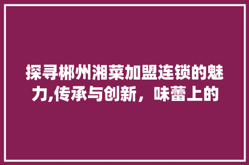探寻郴州湘菜加盟连锁的魅力,传承与创新，味蕾上的文化之旅(郴州加盟连锁湘菜餐饮品牌) 探寻郴州湘菜加盟连锁的魅力,传承与创新，味蕾上的文化之旅(郴州加盟连锁湘菜餐饮品牌) 饮食拾萃