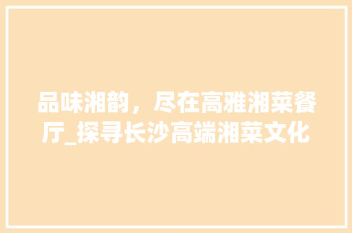 品味湘韵，尽在高雅湘菜餐厅_探寻长沙高端湘菜文化的魅力(装修高档的湘菜餐厅名称) 品味湘韵，尽在高雅湘菜餐厅_探寻长沙高端湘菜文化的魅力(装修高档的湘菜餐厅名称) 饮食拾萃