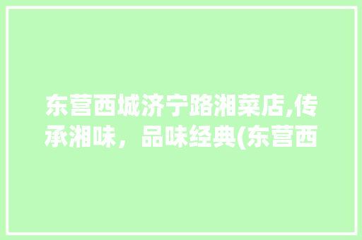 东营西城济宁路湘菜店,传承湘味，品味经典(东营西城济宁路湘菜店) 东营西城济宁路湘菜店,传承湘味，品味经典(东营西城济宁路湘菜店) 饮食拾萃