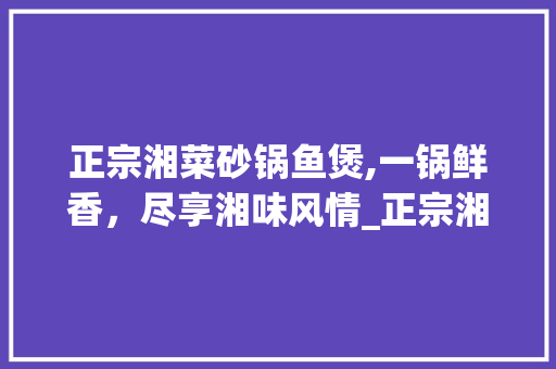 正宗湘菜砂锅鱼煲,一锅鲜香，尽享湘味风情_正宗湘菜砂锅鱼煲做法窍门 正宗湘菜砂锅鱼煲,一锅鲜香，尽享湘味风情_正宗湘菜砂锅鱼煲做法窍门 饮食拾萃