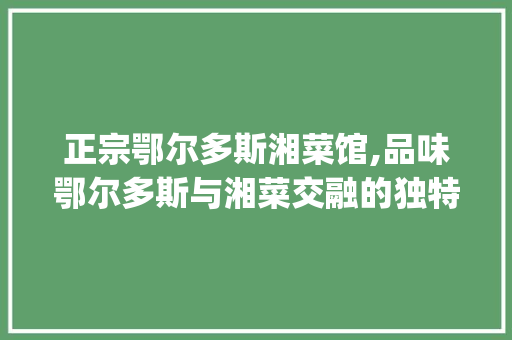 正宗鄂尔多斯湘菜馆,品味鄂尔多斯与湘菜交融的独特风味_正宗鄂尔多斯湘菜馆 正宗鄂尔多斯湘菜馆,品味鄂尔多斯与湘菜交融的独特风味_正宗鄂尔多斯湘菜馆 饮食拾萃